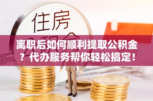 云城离职后如何顺利提取公积金？代办服务帮你轻松搞定！