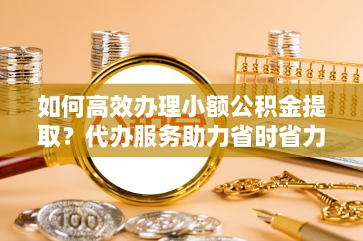 云城如何高效办理小额公积金提取？代办服务助力省时省力