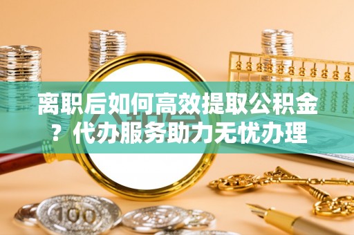 云城离职后如何高效提取公积金？代办服务助力无忧办理