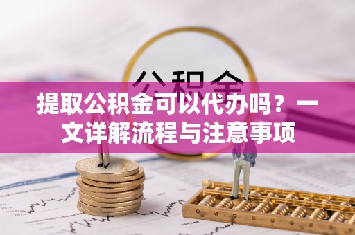 云城提取公积金可以代办吗？一文详解流程与注意事项