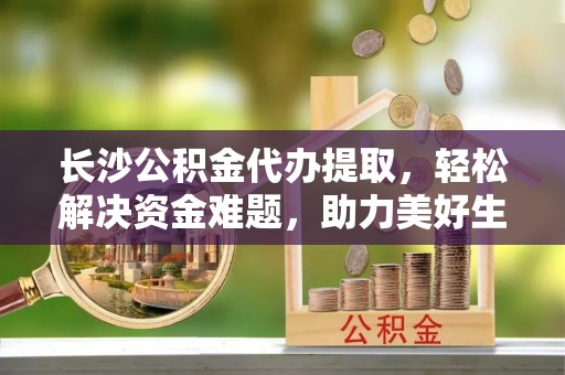 云城长沙公积金代办提取，轻松解决资金难题，助力美好生活
