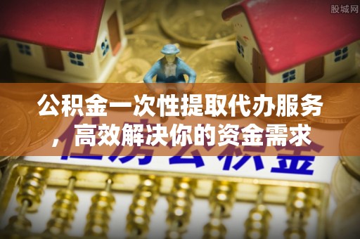 云城公积金一次性提取代办服务，高效解决你的资金需求
