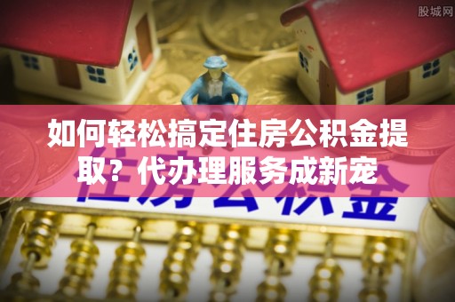 云城如何轻松搞定住房公积金提取？代办理服务成新宠