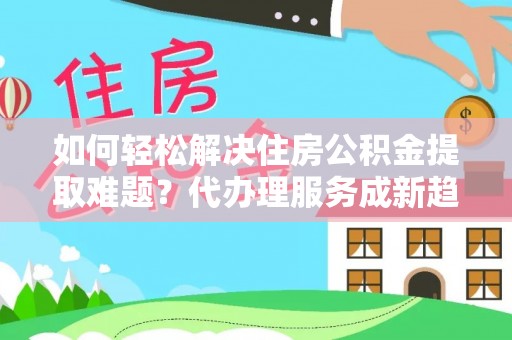 云城如何轻松解决住房公积金提取难题？代办理服务成新趋势