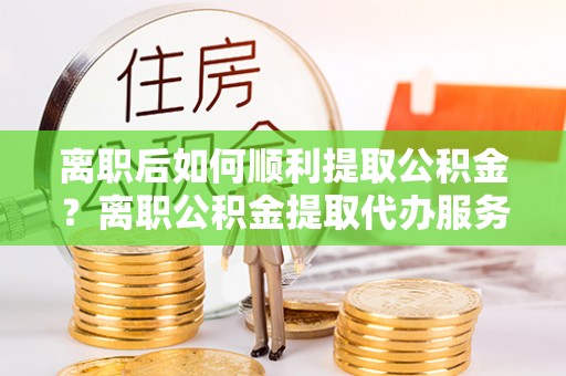 云城离职后如何顺利提取公积金？离职公积金提取代办服务帮你搞定！