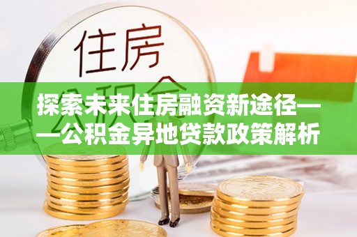 云城探索未来住房融资新途径——公积金异地贷款政策解析与实践