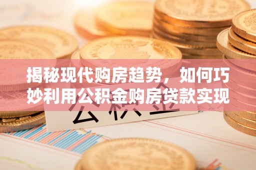 云城揭秘现代购房趋势，如何巧妙利用公积金购房贷款实现置业梦想