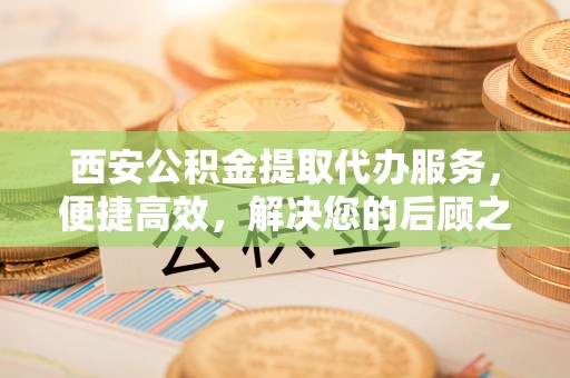 云城西安公积金提取代办服务，便捷高效，解决您的后顾之忧