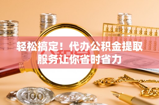 云城轻松搞定！代办公积金提取服务让你省时省力