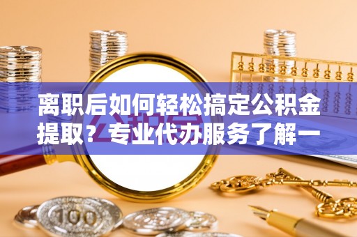 云城离职后如何轻松搞定公积金提取？专业代办服务了解一下