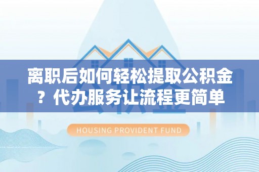 云城离职后如何轻松提取公积金？代办服务让流程更简单