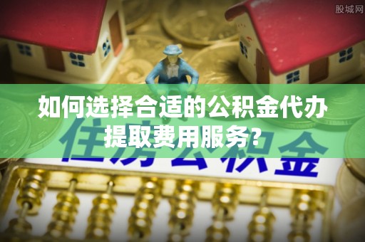 云城如何选择合适的公积金代办提取费用服务？