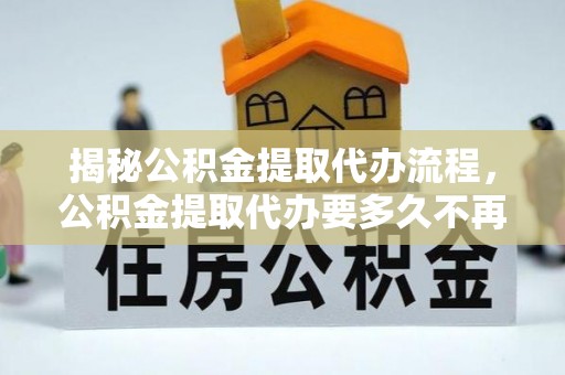 云城揭秘公积金提取代办流程，公积金提取代办要多久不再迷茫