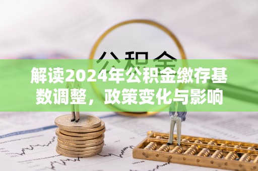 云城解读2024年公积金缴存基数调整，政策变化与影响