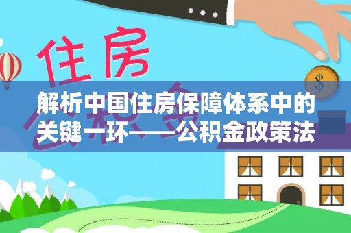 云城解析中国住房保障体系中的关键一环——公积金政策法规的演变与影响