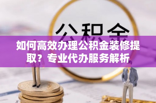 云城如何高效办理公积金装修提取？专业代办服务解析