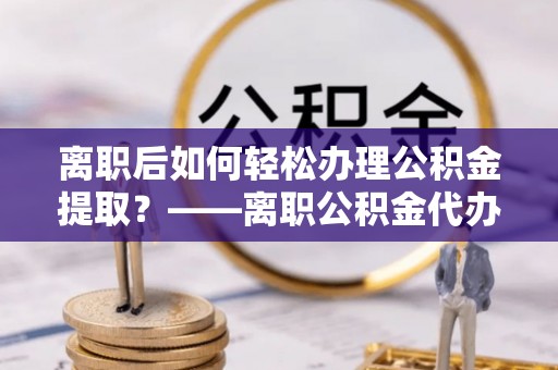 云城离职后如何轻松办理公积金提取？——离职公积金代办提取服务详解