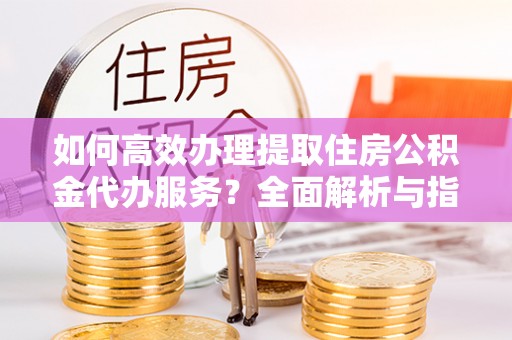 云城如何高效办理提取住房公积金代办服务？全面解析与指南