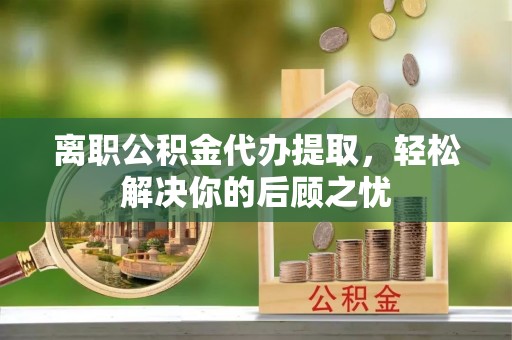 云城离职公积金代办提取，轻松解决你的后顾之忧