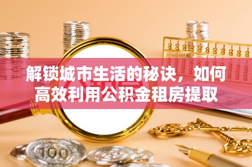云城解锁城市生活的秘诀，如何高效利用公积金租房提取
