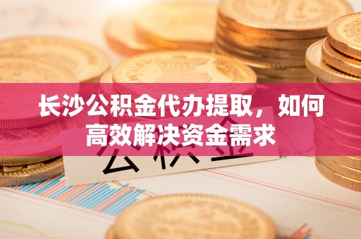 云城长沙公积金代办提取，如何高效解决资金需求