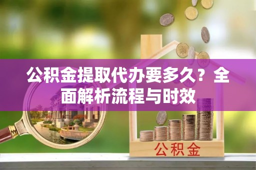 云城公积金提取代办要多久？全面解析流程与时效