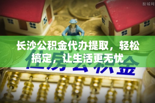云城长沙公积金代办提取，轻松搞定，让生活更无忧