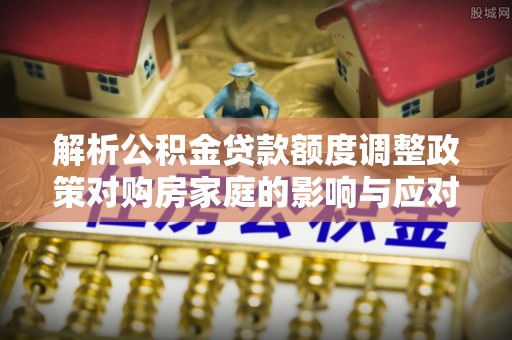 云城解析公积金贷款额度调整政策对购房家庭的影响与应对策略