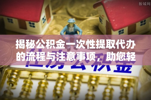 云城揭秘公积金一次性提取代办的流程与注意事项，助您轻松搞定财务规划
