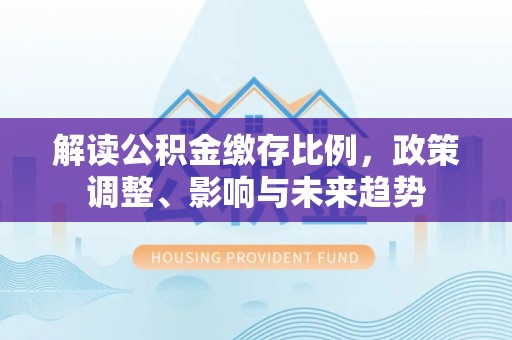 云城解读公积金缴存比例，政策调整、影响与未来趋势