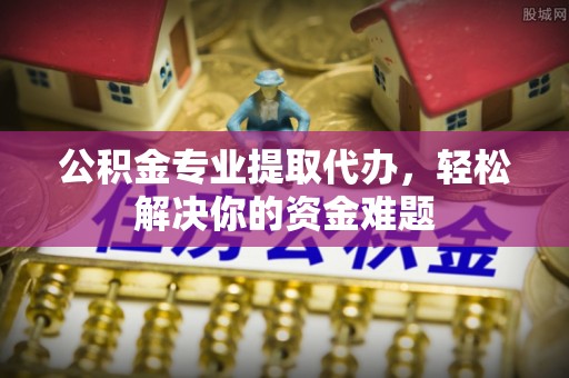 云城公积金专业提取代办，轻松解决你的资金难题