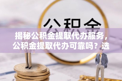 云城揭秘公积金提取代办服务，公积金提取代办可靠吗？选择需谨慎