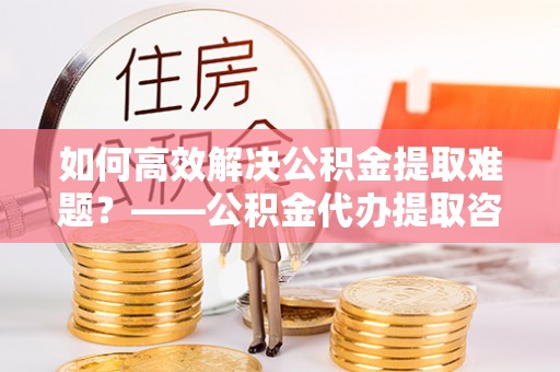 云城如何高效解决公积金提取难题？——公积金代办提取咨询服务全解析
