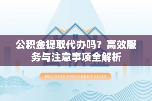 云城公积金提取代办吗？高效服务与注意事项全解析