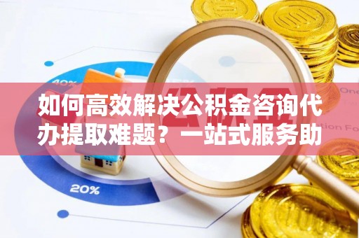 云城如何高效解决公积金咨询代办提取难题？一站式服务助您轻松搞定