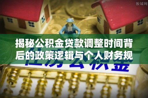 云城揭秘公积金贷款调整时间背后的政策逻辑与个人财务规划