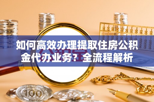 云城如何高效办理提取住房公积金代办业务？全流程解析