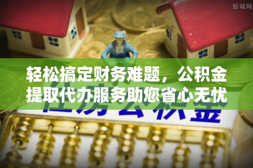 云城轻松搞定财务难题，公积金提取代办服务助您省心无忧