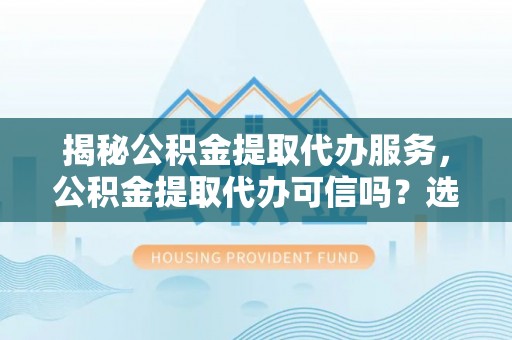 云城揭秘公积金提取代办服务，公积金提取代办可信吗？选择前你需要知道的真相