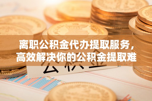 云城离职公积金代办提取服务，高效解决你的公积金提取难题