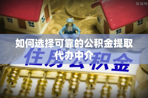 云城如何选择可靠的公积金提取代办中介