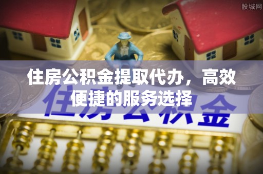 云城住房公积金提取代办，高效便捷的服务选择