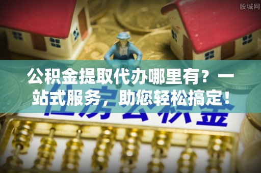 云城公积金提取代办哪里有？一站式服务，助您轻松搞定！