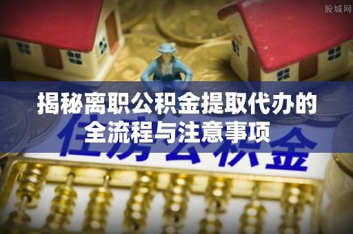 云城揭秘离职公积金提取代办的全流程与注意事项