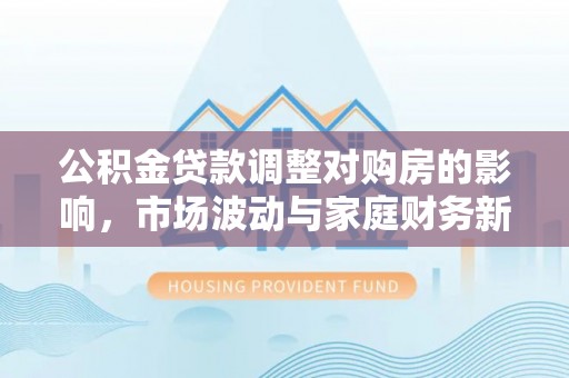 云城公积金贷款调整对购房的影响，市场波动与家庭财务新趋势