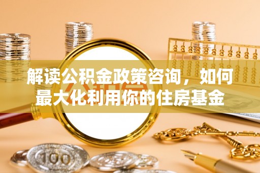 云城解读公积金政策咨询，如何最大化利用你的住房基金