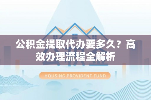 云城公积金提取代办要多久？高效办理流程全解析