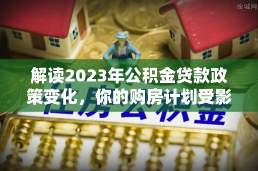云城解读2023年公积金贷款政策变化，你的购房计划受影响了吗？