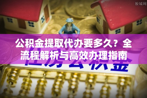 云城公积金提取代办要多久？全流程解析与高效办理指南