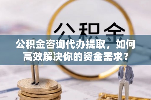 云城公积金咨询代办提取，如何高效解决你的资金需求？